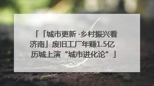 「城市更新 ·乡村振兴看济南」废旧工厂年赚1.5亿 历城上演“城市进化论”